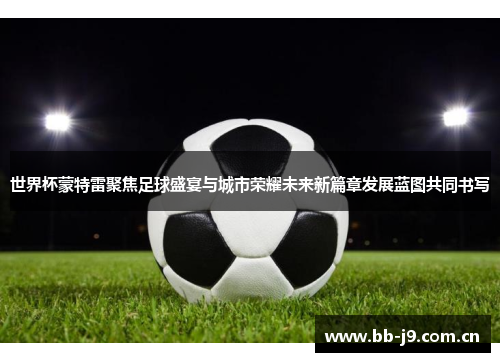 世界杯蒙特雷聚焦足球盛宴与城市荣耀未来新篇章发展蓝图共同书写 世界杯蒙特雷聚焦足球盛宴与城市荣耀未来新篇章发展蓝图共同书写