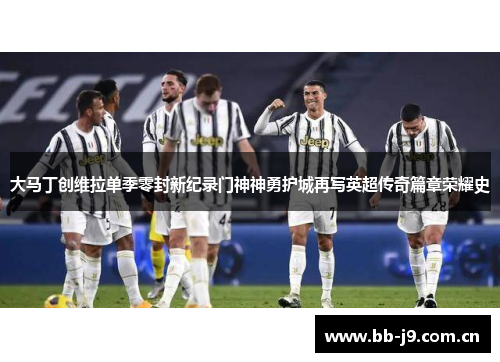 大马丁创维拉单季零封新纪录门神神勇护城再写英超传奇篇章荣耀史